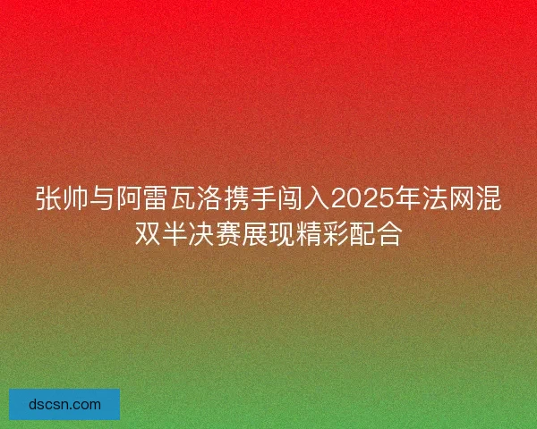 张帅与阿雷瓦洛携手闯入2025年法网混双半决赛展现精彩配合