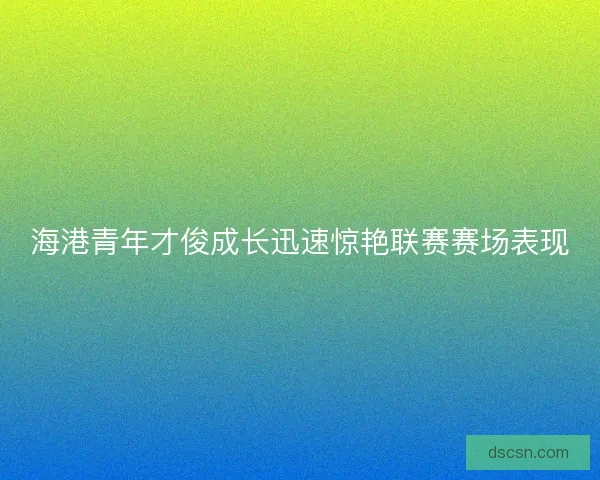 海港青年才俊成长迅速惊艳联赛赛场表现