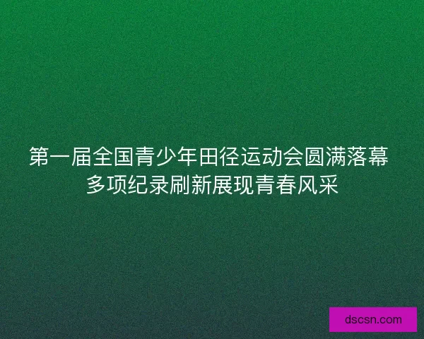 第一届全国青少年田径运动会圆满落幕 多项纪录刷新展现青春风采
