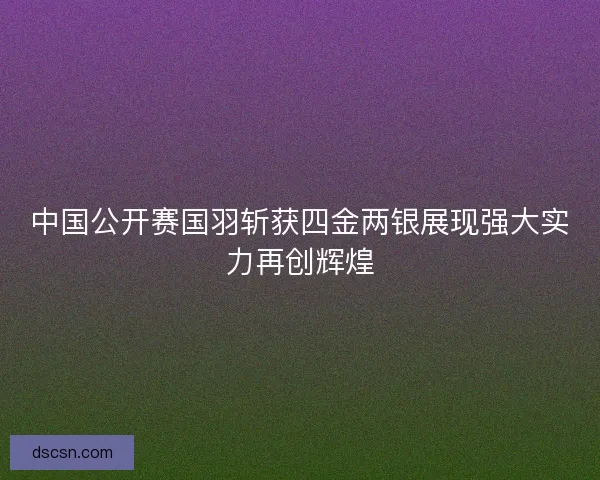 中国公开赛国羽斩获四金两银展现强大实力再创辉煌