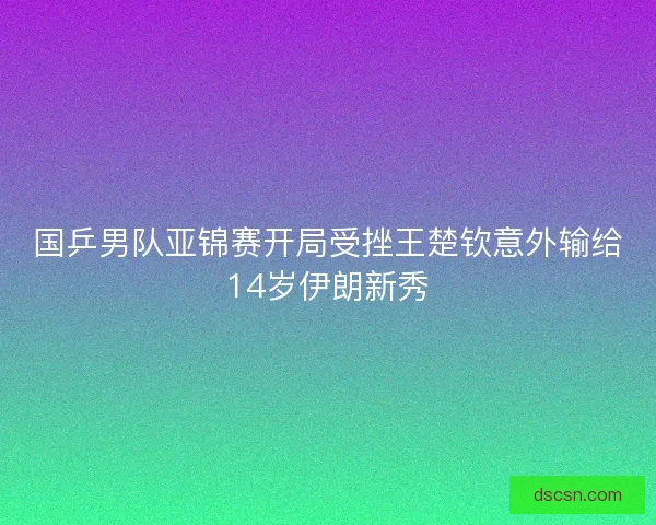 国乒男队亚锦赛开局受挫王楚钦意外输给14岁伊朗新秀