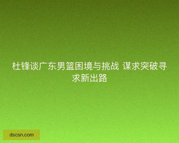 杜锋谈广东男篮困境与挑战 谋求突破寻求新出路